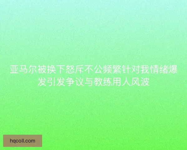 亚马尔被换下怒斥不公频繁针对我情绪爆发引发争议与教练用人风波