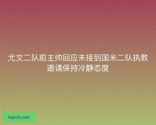 尤文二队前主帅回应未接到国米二队执教邀请保持冷静态度