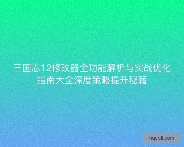 三国志12修改器全功能解析与实战优化指南大全深度策略提升秘籍