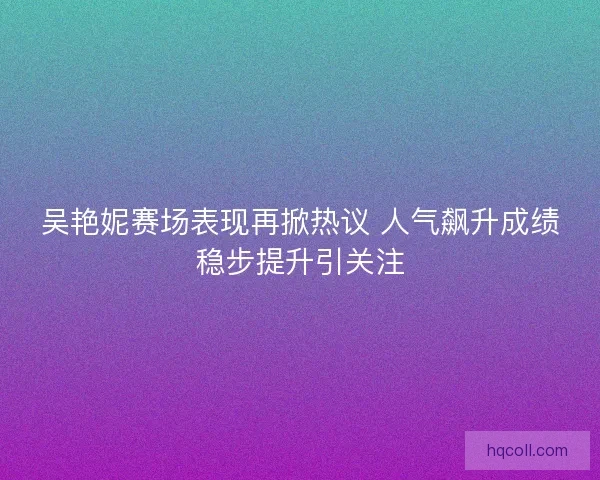 吴艳妮赛场表现再掀热议 人气飙升成绩稳步提升引关注