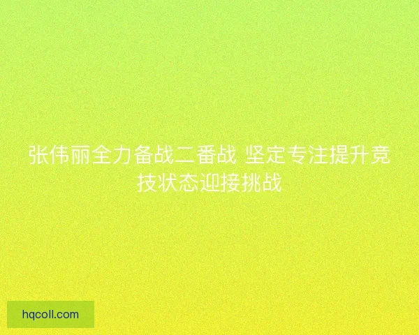 张伟丽全力备战二番战 坚定专注提升竞技状态迎接挑战