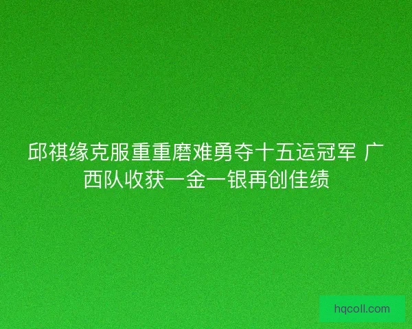 邱祺缘克服重重磨难勇夺十五运冠军 广西队收获一金一银再创佳绩