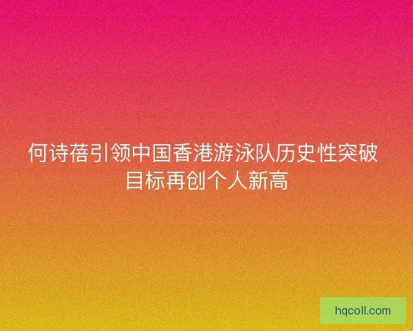 何诗蓓引领中国香港游泳队历史性突破 目标再创个人新高