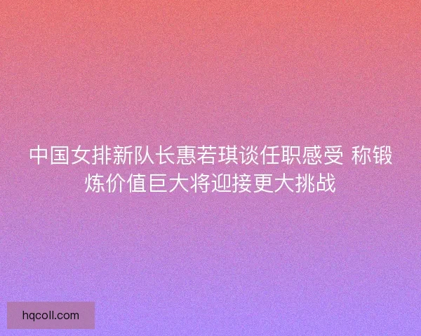 中国女排新队长惠若琪谈任职感受 称锻炼价值巨大将迎接更大挑战