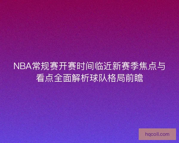 NBA常规赛开赛时间临近新赛季焦点与看点全面解析球队格局前瞻