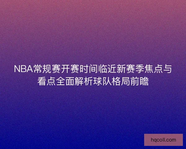 NBA常规赛开赛时间临近新赛季焦点与看点全面解析球队格局前瞻