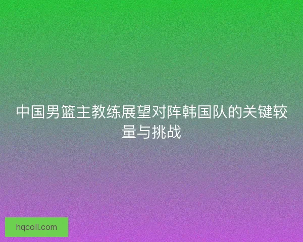 中国男篮主教练展望对阵韩国队的关键较量与挑战
