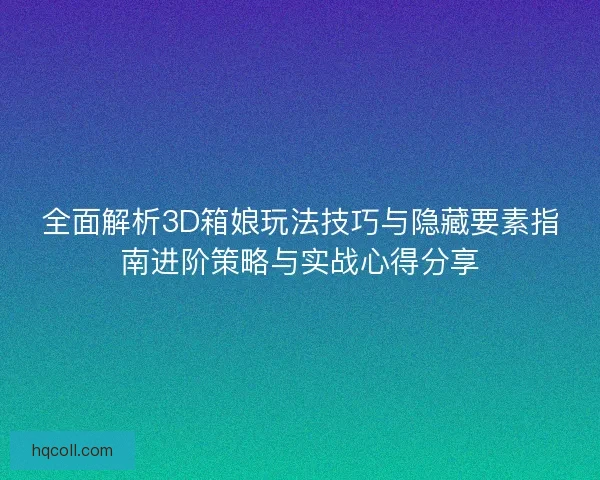 全面解析3D箱娘玩法技巧与隐藏要素指南进阶策略与实战心得分享
