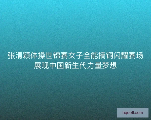 张清颖体操世锦赛女子全能摘铜闪耀赛场展现中国新生代力量梦想