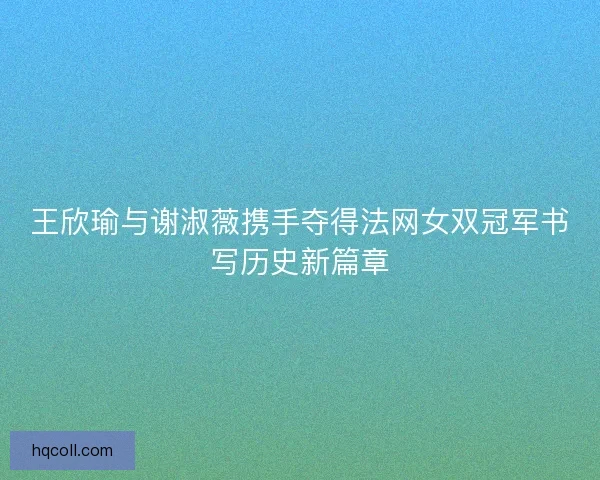 王欣瑜与谢淑薇携手夺得法网女双冠军书写历史新篇章